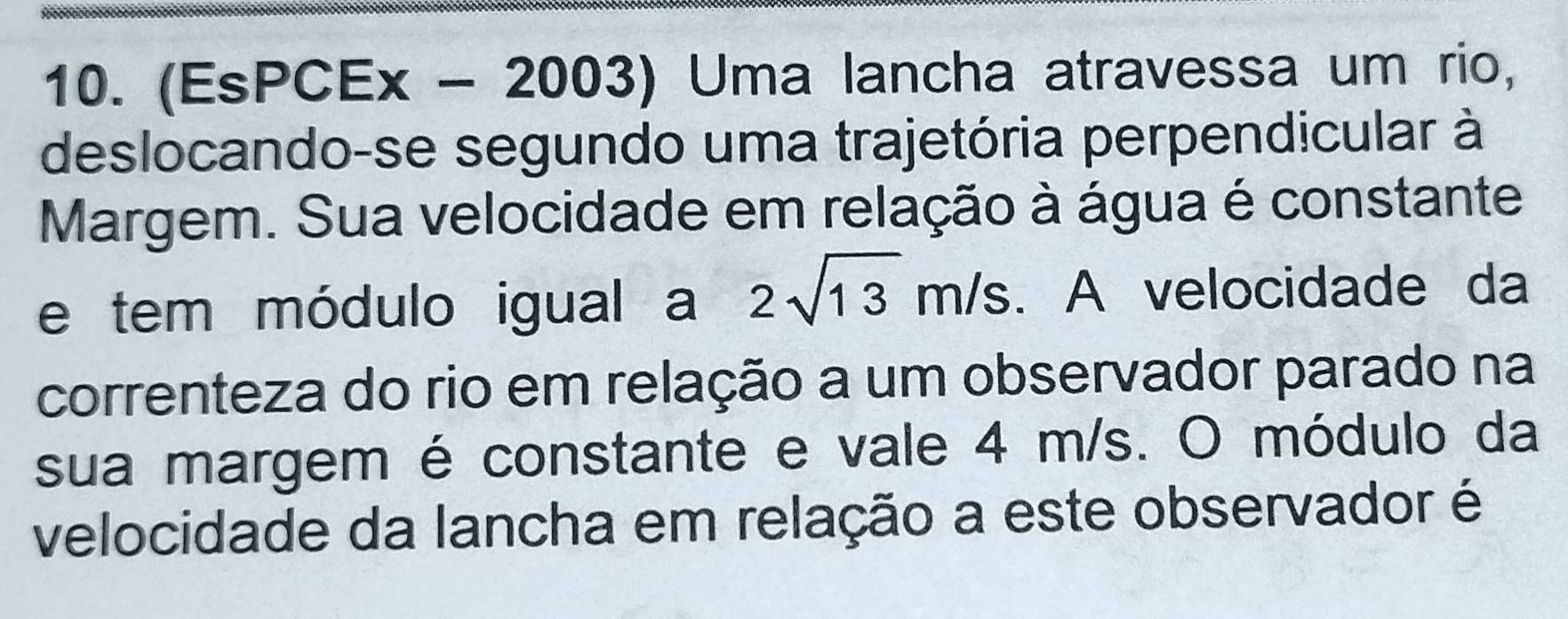 (EsPCEx - 2003) Uma lancha atravessa um rio, 
deslocando-se segundo uma trajetória perpendicular à 
Margem. Sua velocidade em relação à água é constante 
e tem módulo igual a 2sqrt(13)m/s. A velocidade da 
correnteza do rio em relação a um observador parado na 
sua margem é constante e vale 4 m/s. O módulo da 
velocidade da lancha em relação a este observador é