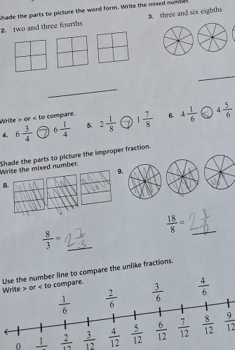 Shade the parts to picture the word form. Write the mixed number.
2. two and three fourths 3. three and six eighths
_
_
Write > or < to compare.
6.
4.  6 3/4  6 1/4  5. 2 1/8  1 7/8  4 1/6  4 5/6 
Shade the parts to picture the improper fraction.
Write the mixed number.
9.
8.
_  18/8 =
 8/3 = _
Use the number line to compare the unlike fractions.
Write > or < to compare.
 4/6 
0 _ I  9/12 