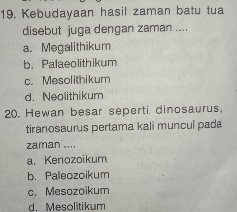 Kebudayaan hasil zaman batu tua
disebut juga dengan zaman ....
a. Megalithikum
b. Palaeolithikum
c. Mesolithikum
d. Neolithikum
20. Hewan besar seperti dinosaurus,
tiranosaurus pertama kali muncul pada
zaman ....
a. Kenozoikum
b. Paleozoikum
c. Mesozoikum
d. Mesolitikum