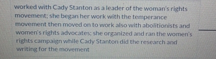 worked with Cady Stanton as a leader of the woman's rights 
movement; she began her work with the temperance 
movement then moved on to work also with abolitionists and 
women's rights advocates; she organized and ran the women's 
rights campaign while Cady Stanton did the research and 
writing for the movement