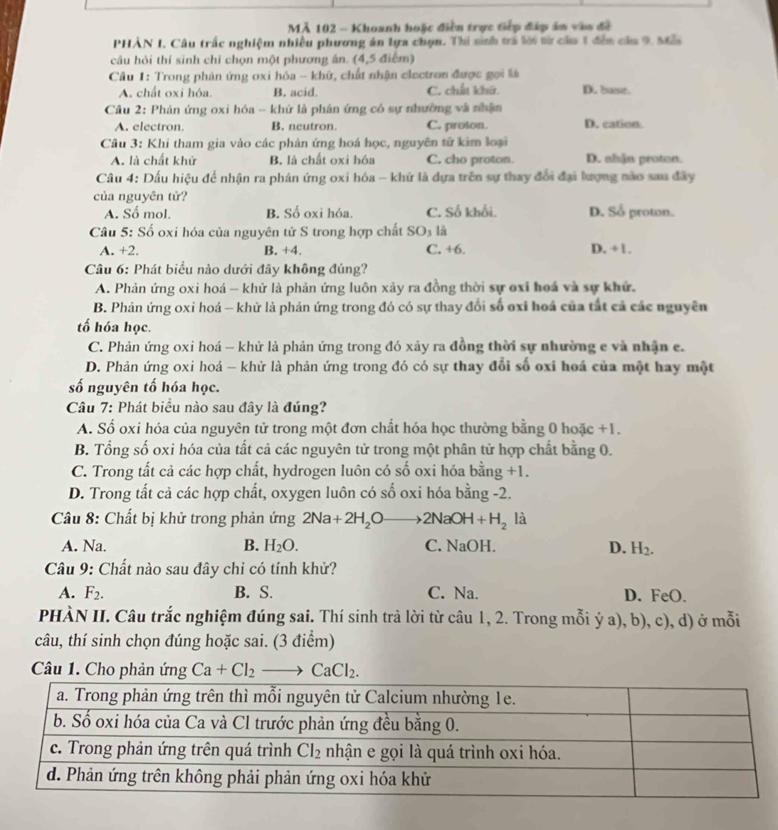 MẢ 102 - Khoanh hoặc điễn trục tiếp đấp án vào đề
PHẢN I. Câu trấc nghiệm nhiều phương án lựa chọn. Thi sinh trả lới từ của 1 đễn cầa 9, Mẫ
câu hỏi thí sinh chỉ chọn một phương án. (4,5 điểm)
* Cầu 1: Trong phản ứng oxi hóa - khữ, chất nhận clectron được gọi là
A. chất oxi hóa. B. acid. C. chất khứ. D. base.
Câu 2: Phản ứng oxi hóa - khử là phân ứng có sự nhường và nhận
A. electron. B. neutron. C. proton. D. cation.
Câu 3: Khi tham gia vào các phản ứng hoá học, nguyên tử kim loại
A. là chất khử B. là chất oxi hóa C. cho proton. D. shdn proton.
Câu 4: Dấu hiệu để nhận ra phản ứng oxi hóa - khử là dựa trên sự thay đổi đại lượng nào sau đây
của nguyên tử?
A. Số mol. B. Số oxi hóa. C. Số khối. D. Sổ proton.
Câu 5: Số oxi hóa của nguyên tử S trong hợp chất SO_3 là
A. +2. B. +4. C. +6. D. +1.
Câu 6: Phát biểu nào dưới đây không đúng?
A. Phản ứng oxi hoá - khử là phản ứng luôn xảy ra đồng thời sự oxỉ hoá và sự khử.
B. Phản ứng oxi hoá - khử là phản ứng trong đó có sự thay đổi số oxi hoá của tắt cả các nguyên
tố hóa học.
C. Phản ứng oxi hoá - khử là phản ứng trong đó xảy ra đồng thời sự nhường e và nhận c.
D. Phản ứng oxi hoá - khử là phản ứng trong đó có sự thay đổi số oxi hoá của một hay một
số nguyên tố hóa học.
Câu 7: Phát biểu nào sau đây là đúng?
A. Số oxi hóa của nguyên tử trong một đơn chất hóa học thường bằng 0 hoặc +1.
B. Tổng số oxi hóa của tất cả các nguyên tử trong một phân tử hợp chất bằng 0.
C. Trong tất cả các hợp chất, hydrogen luôn có số oxi hóa bằng +1.
D. Trong tất cả các hợp chất, oxygen luôn có số oxi hóa bằng -2.
Câu 8: Chất bị khử trong phản ứng 2Na+2H_2Oto 2NaOH+H_2 là
A. Na. B. H_2O. C. NaOH. D. H_2.
Câu 9: Chất nào sau đây chỉ có tính khử?
A. F_2. B. S. C. Na. D. FeO.
PHÀN II. Câu trắc nghiệm đúng sai. Thí sinh trả lời từ câu 1, 2. Trong mỗi ý a), b), c), d) ở mỗi
câu, thí sinh chọn đúng hoặc sai. (3 điểm)
Câu 1. Cho phản ứng Ca+Cl_2to CaCl_2.