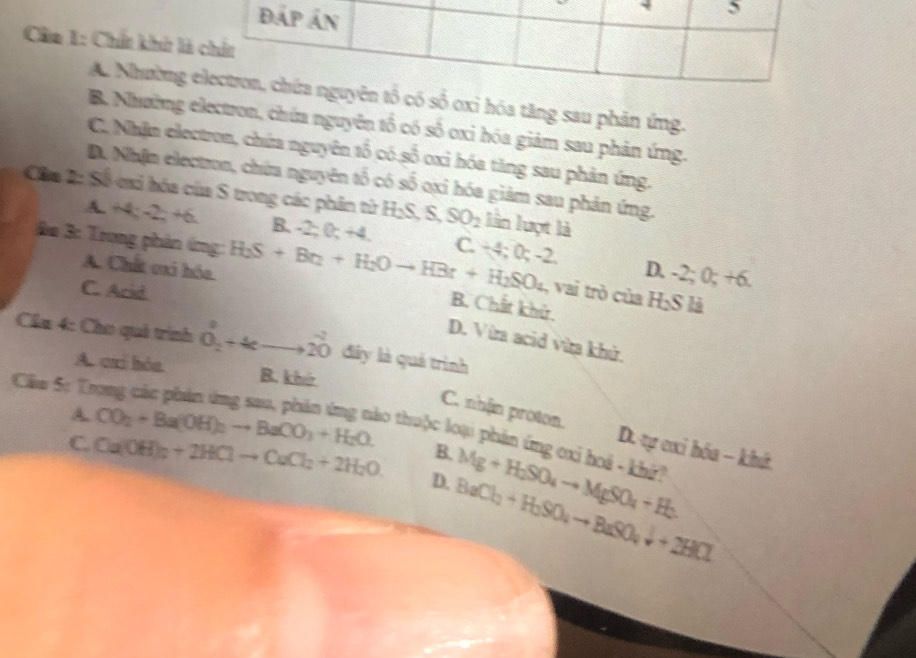 Đấp án
5
Cân 1: Chất khửt là chất
A. Nhường electron, chứa nguyên tổ có số oxỉ hóa tăng sau phản ứng.
B. Nhường electron, chứa nguyên tố có số oxi hóa giám sau phản ứng.
C. Nhận electron, chứa nguyên tố có số oxỉ hóa tăng sau phản ứng.
D. Nhận electron, chứa nguyên tố có số oxi hóa giàm sau phản ứng.
Câa 2: Số mi hóa của S trong các phân từ H_2S, S, SO_2 lần lượt là
A. +4; - 2+6 B. -2; 0; +4 C. 2 0; -2
A. Chất cxi hóa D. -2; 0; +6. 
o 3: Trong phản ứng: H_2S+Br_2+H_2Oto HBr+H_2SO_4 B. Chất khử,
C. Arid
, vai trò của H_2S là
D. Vừa acid vừa khử.
Cha 4: Cho quả trình vector O_2+4cto vector 20 đây là quả trình
A. cai hòa. B. khir
Câu 5: T
C. nhfin proton. D. tự cxi hóa - khứ
A. CO_2+Ba(OH)_2to BaCO_3+H_2O. ao thuộc loại phản ứng cxi hoá - khi!
B.
C. Ca(OH)_2+2HClto CaCl_2+2H_2O D. BaCl_2+H_2SO_4to BaSO_4downarrow +2HCl Mg+H_2SO_4to MgSO_4+H_2