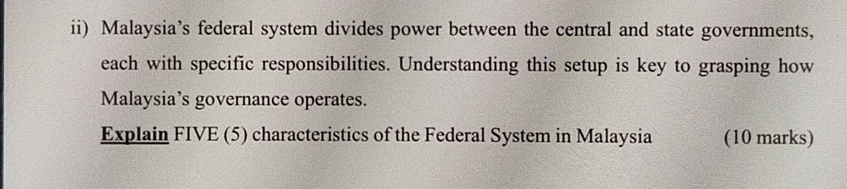 ii) Malaysia’s federal system divides power between the central and state governments, 
each with specific responsibilities. Understanding this setup is key to grasping how 
Malaysia’s governance operates. 
Explain FIVE (5) characteristics of the Federal System in Malaysia (10 marks)