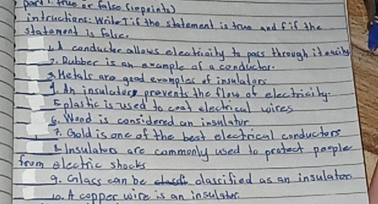 part true or false Croprints ) 
intructions: Writet if the statement is truo and fif the 
statement is fale. 
_I conducer allows electiaily to pacs through it easily 
_2. Rubber is an example of a conductor. 
_ Hetals are good examples of insulatans 
__1. An insuladery prevents the flow of electracity. 
_ 
_5plastic is used to coat electrical wires 
_ 
5. Wood is considered an insulator 
_7. Gold is one of the best electrical conductors 
_Insulatoo are commonly used to protect people 
from electric shocks 
_9. Cnlass can be clascified as an insulators 
_10. A copper wire is an in sulshos.