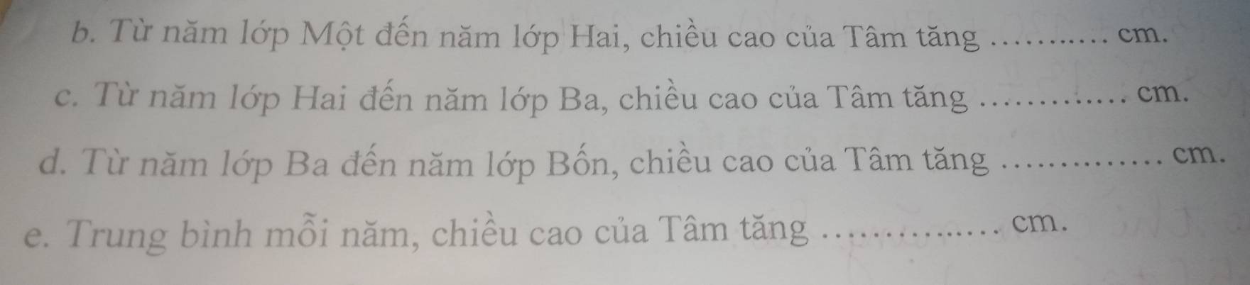 Từ năm lớp Một đến năm lớp Hai, chiều cao của Tâm tăng _. . cm. 
c. Từ năm lớp Hai đến năm lớp Ba, chiều cao của Tâm tăng _ cm. 
d. Từ năm lớp Ba đến năm lớp Bốn, chiều cao của Tâm tăng _ cm. 
e. Trung bình mỗi năm, chiều cao của Tâm tăng_
cm.