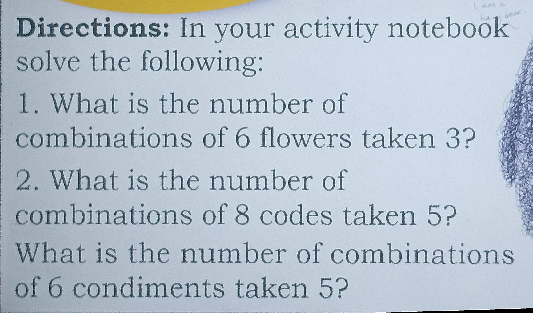 Directions: In your activity notebook 
solve the following: 
1. What is the number of 
combinations of 6 flowers taken 3? 
2. What is the number of 
combinations of 8 codes taken 5? 
What is the number of combinations 
of 6 condiments taken 5?