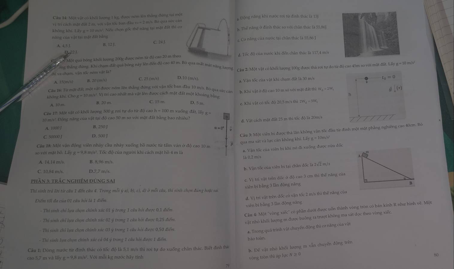 Cu 14: Một vật có khối lượng 1 kg, được ném lên thắng đứng tại một Động năng khi nước rơi từ đình thác là 13J
vị trí cách mặt đất 2 m, với vận tốc ban đầu v_e=2 m/s. Bỏ qua sức cán
không khí. Lãy g=10 m/s². Nếu chọn gốc thể năng tại mặt đất thì cơb. Thế năng ở định thác so với chân thác là 55,86J
năng của vật tại mặt đất bằng
A. 4,5 J C. 24 J. e. Cơ năng của nước tại chân thác là 55,86 J
B, 12 J.
D,22).
Một quả bóng khối lượng 200g được ném từ độ cao 20 m theođ. Tốc độ của nước khi đến chân thác là 117,4 m/s
ng thắng đứng. Khi chạm đất quả bóng này lên đến độ cao 40 m. Bỏ qua mất mát năng lượng
ni va chạm, vận tốc ném vật là?  Câu 2: Một vật có khối lượng 100g được thả rợi tự do từ độ cao 45m so với mặt đất. Lấy g=10m/s^2
A. 15(m/s) B. 20 (m/s) C. 25 (m/s) D.10 (m/s).
a. Vận tốc của vật khi chạm đất là 30 m/s
t_0=0
Câu 16: Từ mặt đất, một vật được ném lên thắng đứng với vận tốc ban đầu 10 m/s. Bó qua sức cản
không khí. Cho g=10 m/s² Vị trí cao nhất mà vật lên được cách mặt đất một khoảng bằng: b. Khi vật ở độ cao 10 m só với mặt đất thì W_d=2W_1
q (+)
h
A. 10 m B. 20 m.
C. 15 m. D. 5 m. c. Khi vật có tốc độ 20,5 m/s thì 2W_d=5W_t
Câu 17: Một vật có khối lượng 500 g rơi tự do từ độ cao h=100 m xuống diit,lityg=
10 m/s². Động năng của vật tại độ cao 50 m so với mặt đất bằng bao nhiêu?
d. Vật cách mặt đất 25 m thì tốc độ là 20m/s
A. 1000 J B. 250 J
alpha =0^a D
C. 50000 J D. 500 J
Câu 3: Một viên bi được thả lãn không vận tốc đầu từ đinh một mặt phẳng nghiêng cao 40cm. Bỏ
qua ma sát và lực cản không khí. Lãy a=10m 5
Câu 18: Một vận động viên nhảy cầu nhảy xuống hồ nước từ tấm ván ở độ cao 10 m
so với mặt hồ. Lãy g=9 18 m/s². Tốc độ của người khi cách mặt hồ 4 m là
a. Vận tốc của viên bi khi nó đi xuống được nửa đốc
1à 0,2 m/s
A. 14,14 m/s. B. 8,96 m/s.
b. Vận tốc của viên bi tại chân đốc là 2√2 m/s
C. 10,84 m/s. D.7,7 m/s
pHầN 3: TRÁC NGHIÊM ĐÚNG SAI
c. Vị trí vật trên dốc ở độ cao 3 cm thi thế năng của
viên bí bằng 3 lần động năng
Thi sinh trả lời từ câu 1 đến câu 4. Trong mỗi ý a), b), c), d) ở mỗi câu, thí sinh chọn đúng hoặc sai
Điểm tối đa của 01 câu hỏi là 1 điểm
đ. Vị trí vật trên đốc có vận tốc 2 m/s thì thế năng của
viên bi bằng 3 lần động năng
Câu 4: Một ''vòng xiếc'' có phần dưới được uốn thành vòng tròn có bán kính R như hình vẽ. Một
- Thi sinh chỉ lựa chọn chính xác 01 ý trong 1 câu hỏi được 0,1 điểm.
- Thí sinh chỉ lựa chọn chính xác 02 ý trong 1 câu hỏi được 0,25 điểm.
vật nhỏ khối lượng m được buông ra trượt không ma sát dọc theo vòng xiếc.
- Thí sinh chỉ lựa chọn chính xác 03 ý trong 1 câu hỏi được 0,50 điểm
a. Trong quá trình vật chuyến động thì cơ năng của vật
- Thí sinh lựa chọn chính xác cả 04 ý trong 1 câu hài được 1 điểm.
bảo toàn.
b. Để vật nhỏ khối lượng m vẫn chuyến động trên
Câu 1: Dòng nước từ đình thác có tốc độ là 5,1 m/s thì rơi tự do xuống chân thác. Biết đinh thác
cao 5,7 m và lấy g=9, 8 m/s². Với mỗi kg nước hãy tính vòng tròn thì áp lực N≥ 0
80
79