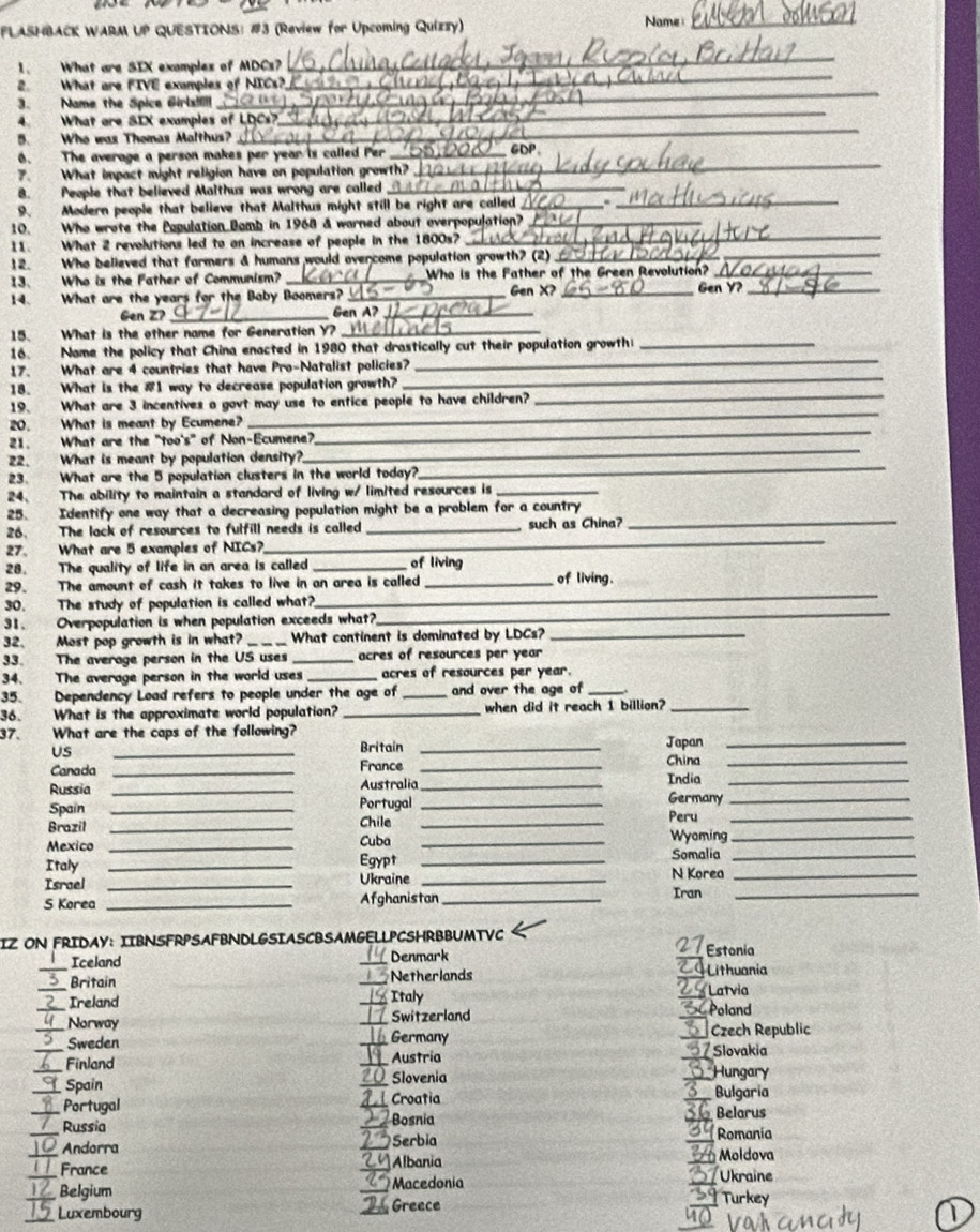 FLASHBACK WARM UP QUESTIONS: #3 (Review for Upcoming Quizzy) Name_
1. What are SIX examples of MDCs?
_
2. What are FIVE examples of NICs?
_
3. Name the Spice Girl!ll
_
4. What are SIX examples of LDCs?
_
5. Who was Thomas Malthus?
_
6. The average a person makes per year is called Per_
GDP
7. What impact might religion have on population growth?
_
8. People that believed Malthus was wrong are called_
9. Modern people that believe that Malthus might still be right are called__
_
10. Who wrote the Population Bomb in 1968 & warned about overpopulation?_
_
11. What 2 revolutions led to on increase of people in the 1800s?
12. Who believed that farmers & humans would overcome population growth? (2)_
13. Who is the Father of Communism? _Who is the Father of the Green Revolution?_
14. What are the years for the Baby Boomers? _Gen X? _Gen Y?_
Gen Z? _Gen A?_
15. What is the other name for Generation Y?_
_
16. Nome the policy that China enacted in 1980 that drastically cut their population growth_
_
17. What are 4 countries that have Pro-Natalist policies?
_
18. What is the #1 way to decrease population growth?
_
19. What are 3 incentives a govt may use to entice people to have children?
_
20. What is meant by Ecumene?
_
21. What are the "too's" of Non-Ecumene?
_
22. What is meant by population density?
23. What are the 5 population clusters in the world today?
24、 The ability to maintain a standard of living w/ limited resources is_
25. Identify one way that a decreasing population might be a problem for a country
_
26. The lack of resources to fulfill needs is called _such as China?_
27. What are 5 examples of NICs?
28. The quality of life in an area is called _of living
_
29. The amount of cash it takes to live in an area is called _of living.
_
30. The study of population is called what?
31. Overpopulation is when population exceeds what?
32、 Most pop growth is in what? _What continent is dominated by LDCs?_
33. The average person in the US uses _acres of resources per year
34. The average person in the world uses _acres of resources per year.
35. Dependency Load refers to people under the age of _and over the age of_
36. What is the approximate world population? _when did it reach 1 billion?_
37. What are the caps of the following? Japan_
US
_
Britain_
Canada _France_
China_
Russia _Australia _India Germany__
Spain _Portugal _Peru
Brazil _Chile _Wyoming__
Mexico _Cuba_
Italy _Egypt _Somalia_
Israel _Ukraine _N Korea_
S Korea _Afghanistan_ Iran_
IZ ON FRIDAY: IIBNSFRPSAFBNDLGSIASCBSAMGELLPCSHRBBUMTVC
27 Estonia
_Iceland _Denmark GLithuania
_Britain _Netherlands 2 Latvia
_Ireland _Italy SCPoland
Norway _Switzerland
_Sweden _Germany _* Czech Republic
_Finland _Austria  7 Slovakia
_Spain 20  Slovenia
_Hungary
1 Croatia Bulgaria
_Portugal Bosnia _Belarus
_Russia _Romanía
2 
Andorra _Serbia
_
a _France _24Albania Moldova
Macedonia  Ukraine
__ Belgium _] Turkey
_Luxembourg _Greece