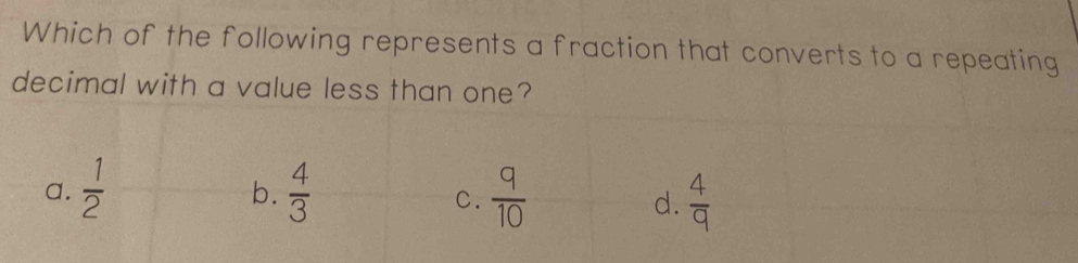 Which of the following represents a fraction that converts to a repeating
decimal with a value less than one?
b.
a.  1/2   4/3   q/10   4/9 
C.
d.