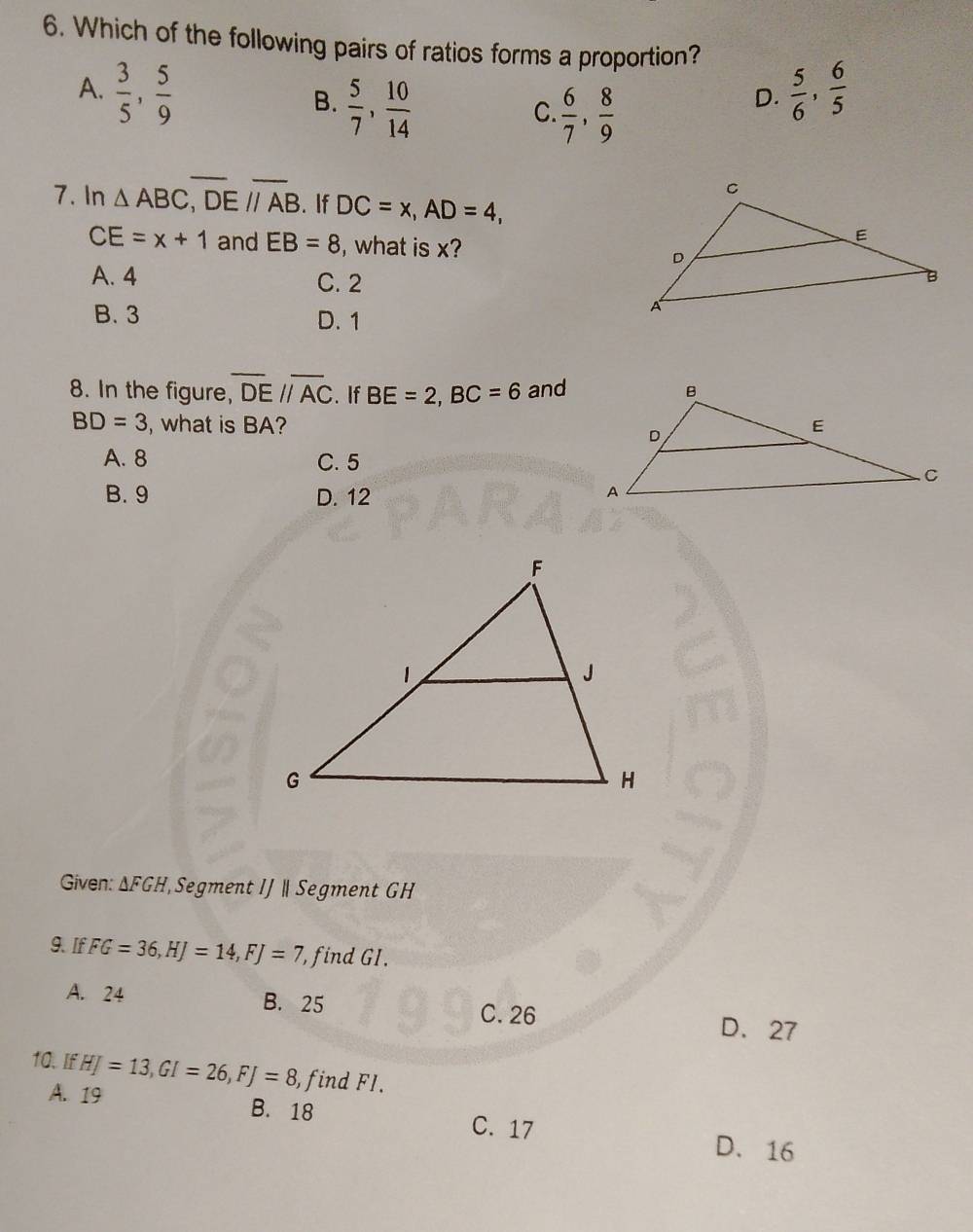 Which of the following pairs of ratios forms a proportion?
A.  3/5 ,  5/9   5/6 ,  6/5 
B.  5/7 ,  10/14 
C  6/7 ,  8/9 
D.
7. In △ ABC, overline DE//overline AB. If DC=x, AD=4,
CE=x+1 and EB=8 , what is x?
A. 4 C. 2
B. 3 D. 1
8. In the figure, overline DEparallel overline AC. If BE=2, BC=6 and
BD=3 , what is BA?
A. 8 C. 5
B. 9 D. 12
Given: △ FGH Segment IJ | Segment GH
9. If FG=36, HJ=14, FJ=7 , find GI.
A. 24 B. 25 C. 26
D. 27
10. If HJ=13, GI=26, FJ=8 , find FI.
A. 19 B. 18
C. 17 D. 16