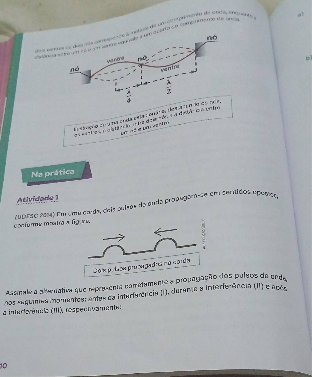 dois vde de um comprimento de onda, enquanto
a)
distênto do comprimento de onda
b
Ilustração de uma onda estacionária, des
os ventres, a distância entre dois nós e a distância entr
um nó e um ventre
Na prática
Atividade 1
(UDESC 2014) Em uma corda, dois pulsos de onda propagam-se em sentidos opostos
conforme mostra a 
Assinale a alternativa que representa corretamente a propagdos pulsos de onda,
nos seguintes momentos: antes da interferência (I), durante a interferência (II) e após
a interferência (III), respectivamente:
10