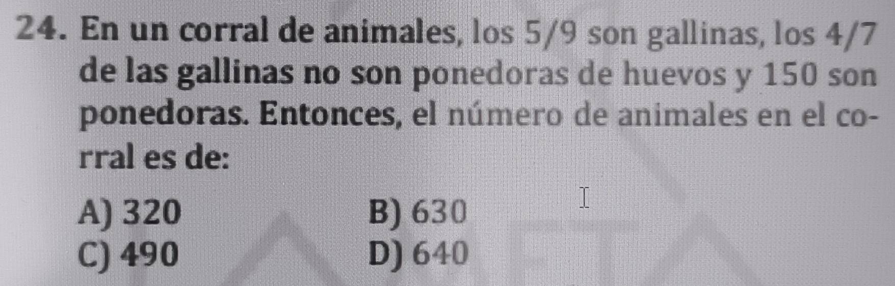 En un corral de animales, los 5/9 son gallinas, los 4/7
de las gallinas no son ponedoras de huevos y 150 son
ponedoras. Entonces, el número de animales en el co-
rral es de:
A) 320 B) 630
C) 490 D) 640