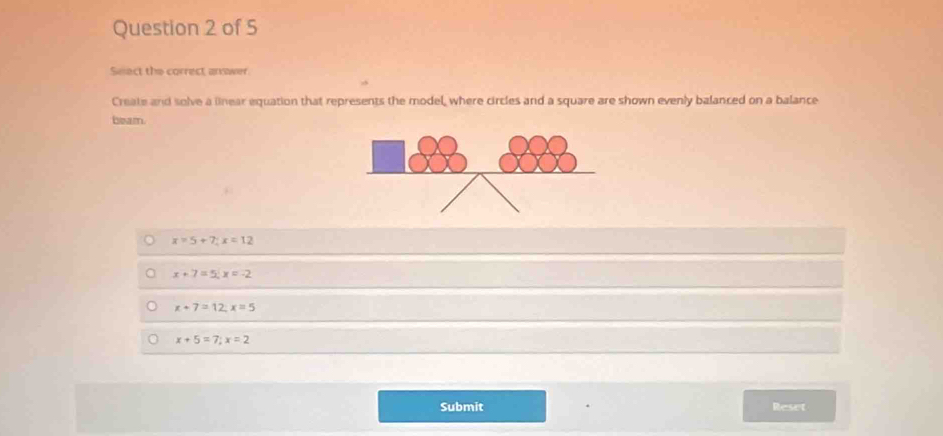 Seect the correct answer
Create and solve a linear equation that represents the model, where circles and a square are shown evenly balanced on a balance
beam.
x=5+7; x=12
x+7=5, x=-2
x+7=12, x=5
x+5=7; x=2
Submit Reset