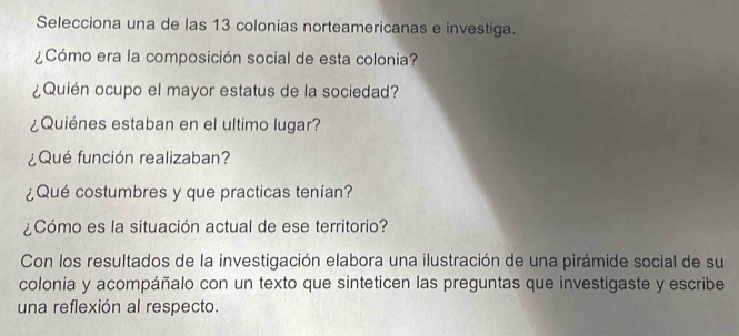 Selecciona una de las 13 colonias norteamericanas e investiga. 
¿Cómo era la composición social de esta colonia? 
¿Quién ocupo el mayor estatus de la sociedad? 
¿Quiénes estaban en el ultimo lugar? 
¿Qué función realizaban? 
¿Qué costumbres y que practicas tenían? 
¿Cómo es la situación actual de ese territorio? 
Con los resultados de la investigación elabora una ilustración de una pirámide social de su 
colonia y acompáñalo con un texto que sinteticen las preguntas que investigaste y escribe 
una reflexión al respecto.