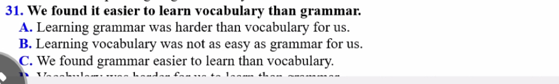 We found it easier to learn vocabulary than grammar.
A. Learning grammar was harder than vocabulary for us.
B. Learning vocabulary was not as easy as grammar for us.
C. We found grammar easier to learn than vocabulary.