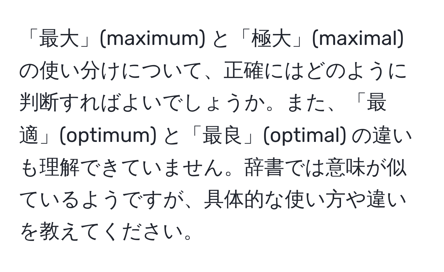 「最大」(maximum) と「極大」(maximal) の使い分けについて、正確にはどのように判断すればよいでしょうか。また、「最適」(optimum) と「最良」(optimal) の違いも理解できていません。辞書では意味が似ているようですが、具体的な使い方や違いを教えてください。