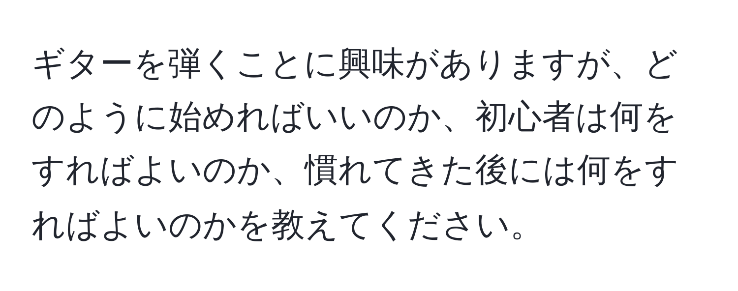 ギターを弾くことに興味がありますが、どのように始めればいいのか、初心者は何をすればよいのか、慣れてきた後には何をすればよいのかを教えてください。