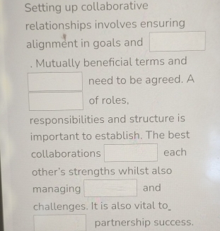 Setting up collaborative 
relationships involves ensuring 
alignment in goals and □ 
□ . Mutually beneficial terms and
□  need to be agreed. A
overline  □  of roles, 
responsibilities and structure is 
important to establish. The best 
collaborations □ each 
other's strengths whilst also 
managing □ and 
challenges. It is also vital to_
□  □  partnership success.