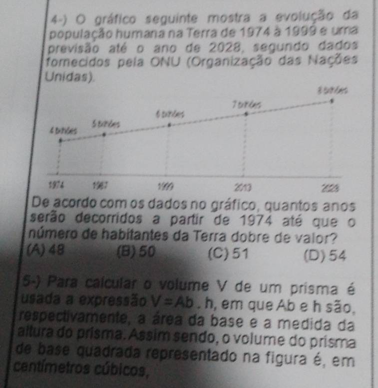 gráfico seguinte mostra a evolução da
população humana na Terra de 1974 à 1999 e uma
previsão até o ano de 2028, segundo dados
fomecidos pela ONU (Organização das Nações
Unidas).
3 5
7trées
s
6 sinces
4 bitões S txndes
1974 1987 1909 213 * 612
De acordo com os dados no gráfico, quantos anos
serão decorridos a partir de 1974 até que o
número de habitantes da Terra dobre de valor?
(A) 48 (B) 50 (C) 51 (D) 54
5-) Para calcular o volume V de um prisma é
usada a expressão V=Ab. h, em que Ab e h são,
respectivamente, a área da base e a medida da
altura do prísma. Assim sendo, o volume do prisma
de base quadrada representado na figura é, em
centímetros cúbicos,