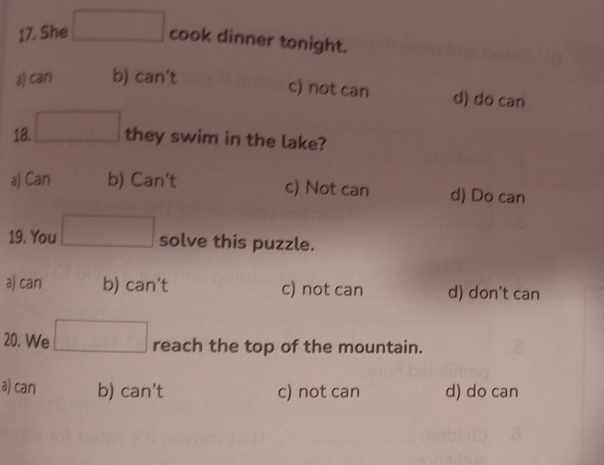 She □ cook dinner tonight.
a) can b) can't
c) not can d) do can
18. □ they swim in the lake?
a) Can b) Can't c) Not can d) Do can
19. You □ solve this puzzle.
a) can b) can't c) not can d) don’t can
20. We □ reach the top of the mountain.
a) can b) can't c) not can d) do can