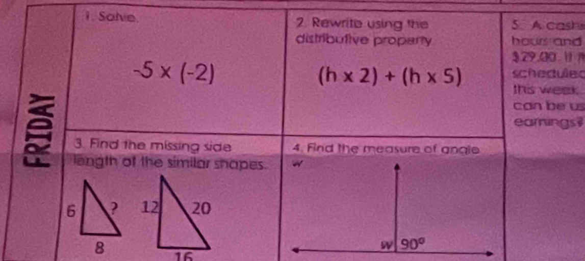 Solve. 2. Rewrite using the 5. A cash
distributive property hours and
$29.30.  1
-5* (-2) schedules
(h* 2)+(h* 5)
this week.
can be us
earnings
3. Find the missing side 4. Find the measure of angle
length of the similar shapes.