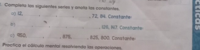 Completa las siguientes series y anota las constantes. 
□) 12,_ , __, 72, 84. Constante 
_ 
b) ___, 126, 147. Constante:_ 
. 
c) 950,_ _ 875, _, 825, 800. Constante:_ 

Practica el cálculo mental resolviendo las operaciones.