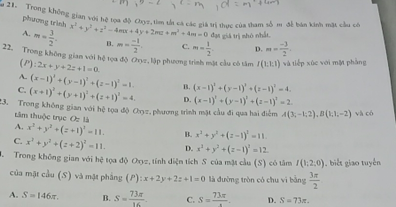 Trong không gian với hệ tọa độ Oz, tìm tắt cả các giá trị thực của tham số mô để bán kính mặt cầu có
phương trình x^2+y^2+z^2-4mx+4y+2mz+m^2+4m=0 đạt giá trị nhỏ nhất.
A. m= 3/2 . B. m= (-1)/2 . C. m= 1/2 . D. m= (-3)/2 .
22. Trong không gian với hệ tọa độ Oxyz, lập phương trình mặt cầu có tâm I(1:1:1) và tiếp xúc với mặt phẳng
(P): 2x+y+2z+1=0.
A. (x-1)^2+(y-1)^2+(z-1)^2=1. B. (x-1)^2+(y-1)^2+(z-1)^2=4.
C. (x+1)^2+(y+1)^2+(z+1)^2=4. D. (x-1)^2+(y-1)^2+(z-1)^2=2.
23. Trong không gian với hệ tọa độ Ox=, phương trình mặt cầu đi qua hai điểm A(3;-1;2),B(1;1;-2) và có
tâm thuộc trục Ozla
A. x^2+y^2+(z+1)^2=11.
B. x^2+y^2+(z-1)^2=11.
C. x^2+y^2+(z+2)^2=11.
D. x^2+y^2+(z-1)^2=12.
J.  Trong không gian với hệ tọa độ Oxyz, tính diện tích S của mặt cầu (S) có tâm I(1;2;0) , biết giao tuyến
của mặt cầu (S) và mặt phẳng (P): x+2y+2z+1=0 là đường tròn có chu vi bằng  3π /2 
A. S=146π . B. S= 73π /16 . C. S= 73π /4 . D. S=73π .