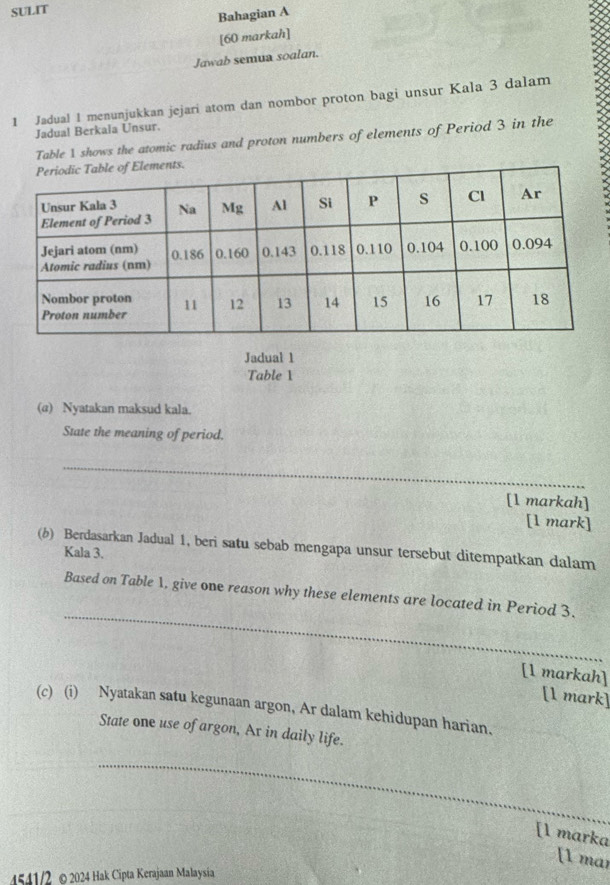 SULIT 
Bahagian A 
[60 markah] 
Jawab semua soalan. 
1 Jadual 1 menunjukkan jejari atom dan nombor proton bagi unsur Kala 3 dalam 
Jadua! Berkala Unsur. 
Table 1 shows the atomic radius and proton numbers of elements of Period 3 in the 
Jadual 1 
Table 1 
(a) Nyatakan maksud kala. 
State the meaning of period. 
_ 
[1 markah] 
[1 mark] 
(b) Berdasarkan Jadual 1, beri satu sebab mengapa unsur tersebut ditempatkan dalam 
Kala 3. 
_ 
Based on Table 1, give one reason why these elements are located in Period 3. 
[1 markah] 
[1 mark] 
(c) (i) Nyatakan satu kegunaan argon, Ar dalam kehidupan harian. 
State one use of argon, Ar in daily life. 
_ 
[l marka 
[1 mar 
4541/2 © 2024 Hak Cipta Kerajaan Malaysia