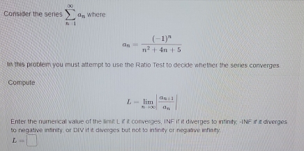 Consider the series sumlimits _(n-1)^(∈fty)a_n where
a_n=frac (-1)^nn^2+4n+5
In this problem you must attempt to use the Ratio Test to decide whether the series converges 
Compute
L=limlimits _nto ∈fty |frac a_n+1a_n|
Enter the numerical value of the limit L if it converges, INF if it diverges to infinity, INF if it diverges 
to negative infinity, or DIV if it diverges but not to infinity or negative infinity.
L=□