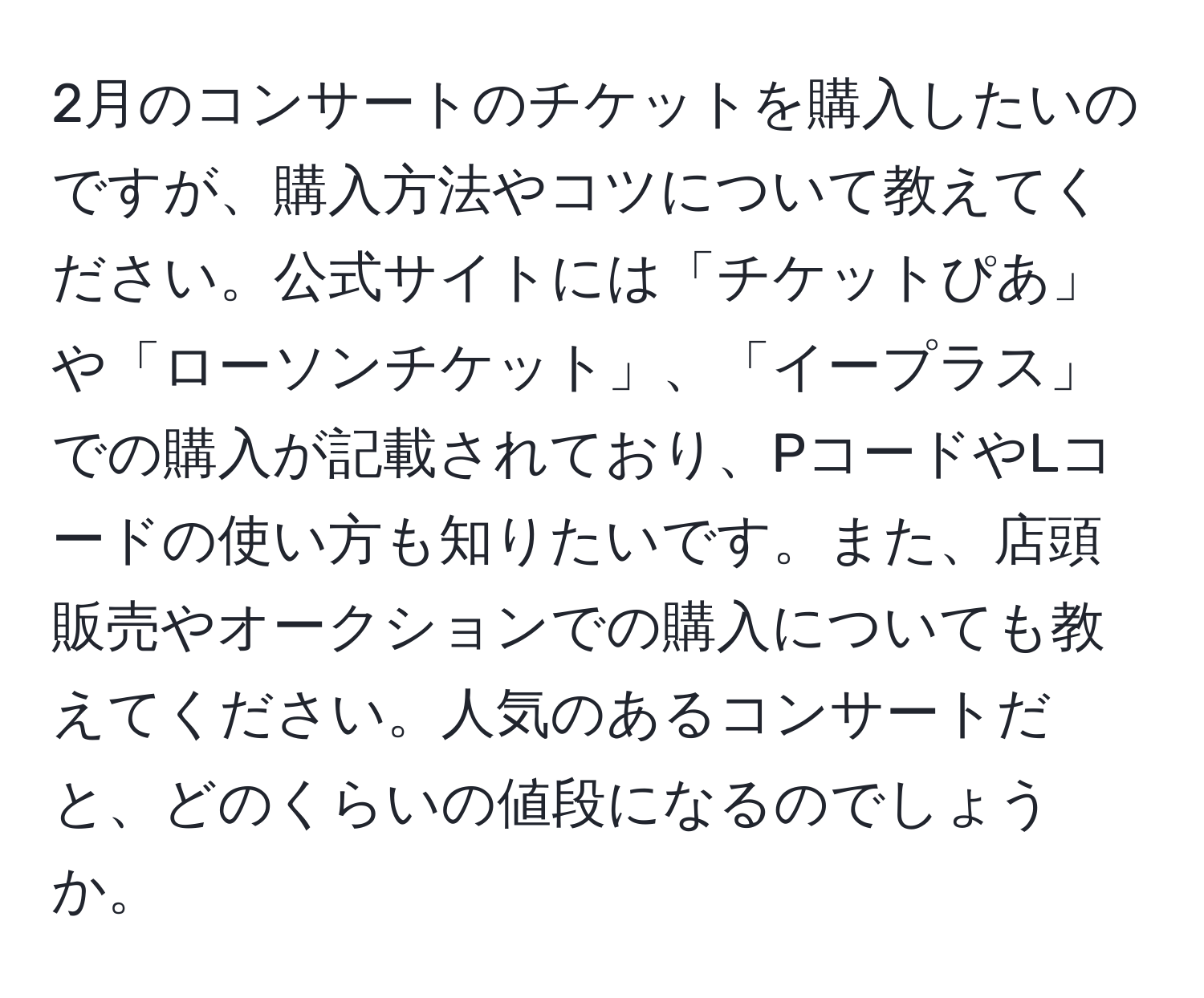 2月のコンサートのチケットを購入したいのですが、購入方法やコツについて教えてください。公式サイトには「チケットぴあ」や「ローソンチケット」、「イープラス」での購入が記載されており、PコードやLコードの使い方も知りたいです。また、店頭販売やオークションでの購入についても教えてください。人気のあるコンサートだと、どのくらいの値段になるのでしょうか。