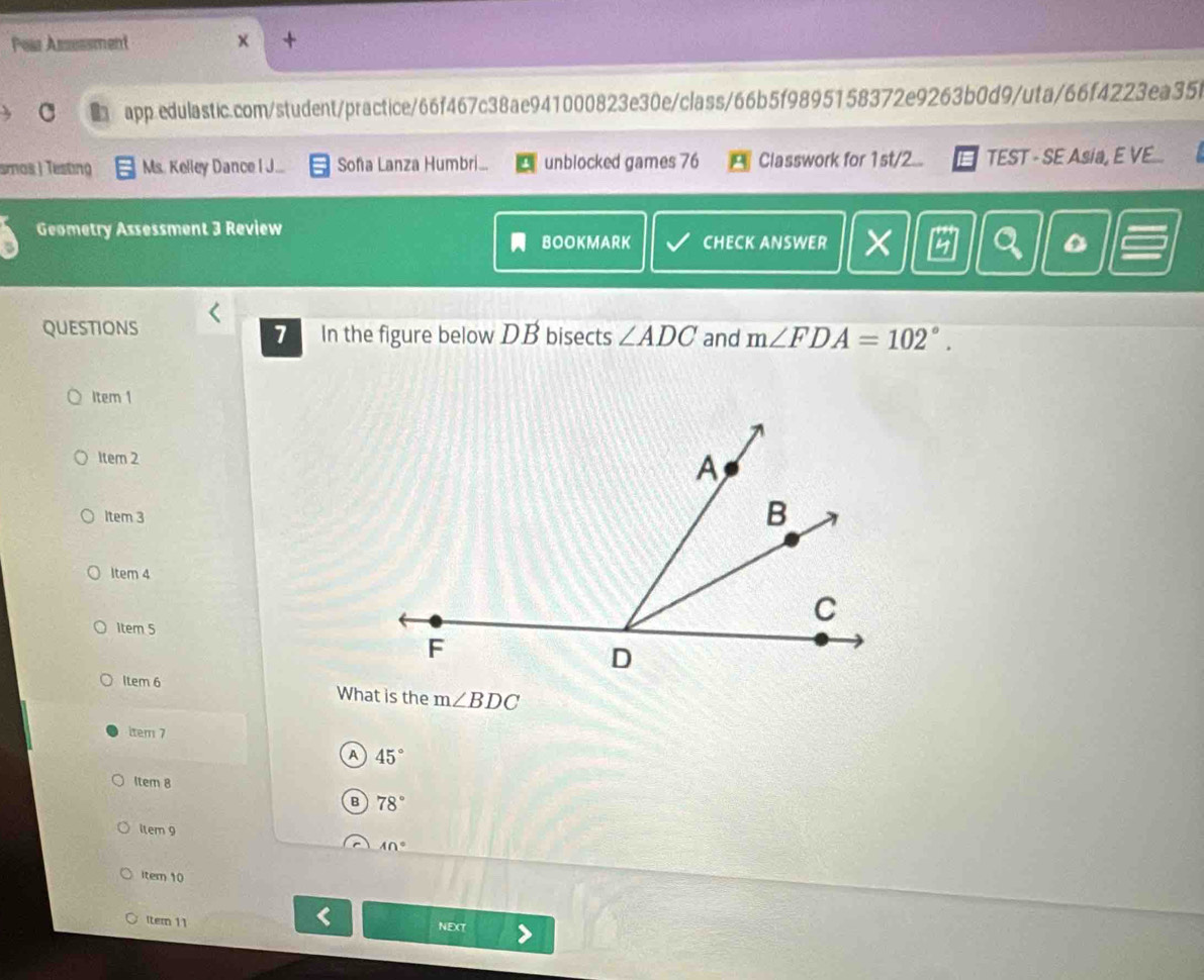 Pear Assessment
x
C app.edulastic.com/student/practice/66f467c38ae941000823e30e/class/66b5f9895158372e9263b0d9/uta/66f4223ea35b
smos| Testing Ms. Kelley Dance IJ... Soña Lanza Humbri... unblocked games 76 Classwork for 1st/2... TEST - SE Asia, E VE...
Geometry Assessment 3 Review
BOOKMARK CHECK ANSWER a
QUESTIONS In the figure below DB bisects ∠ ADC and m∠ FDA=102°. 
1
Item 1
1tem 2
Item 3
Item 4
1tem 5
Item 6 What is the m∠ BDC
item 7
A 45°
Item 8
B 78°
item 9
40°
item 10
[tern 11 NEXT