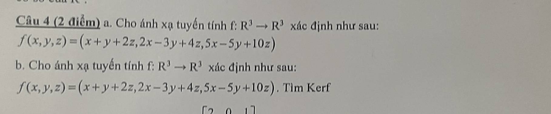 Cho ánh xạ tuyến tính f: R^3to R^3 xác định như sau:
f(x,y,z)=(x+y+2z,2x-3y+4z,5x-5y+10z)
b. Cho ánh xạ tuyến tính f: R^3to R^3 xác định như sau:
f(x,y,z)=(x+y+2z,2x-3y+4z,5x-5y+10z). Tìm Kerf