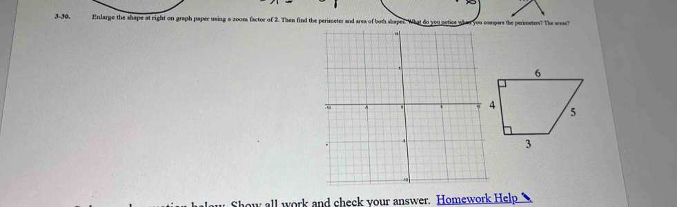 3-30. Enlarge the shape at right on graph paper using a zoom factor of 2. Then find the perimeter and area of both shapes. What do you notice when you compare the perimeters? The areas? 
ow all work and check your answer. Homework Help