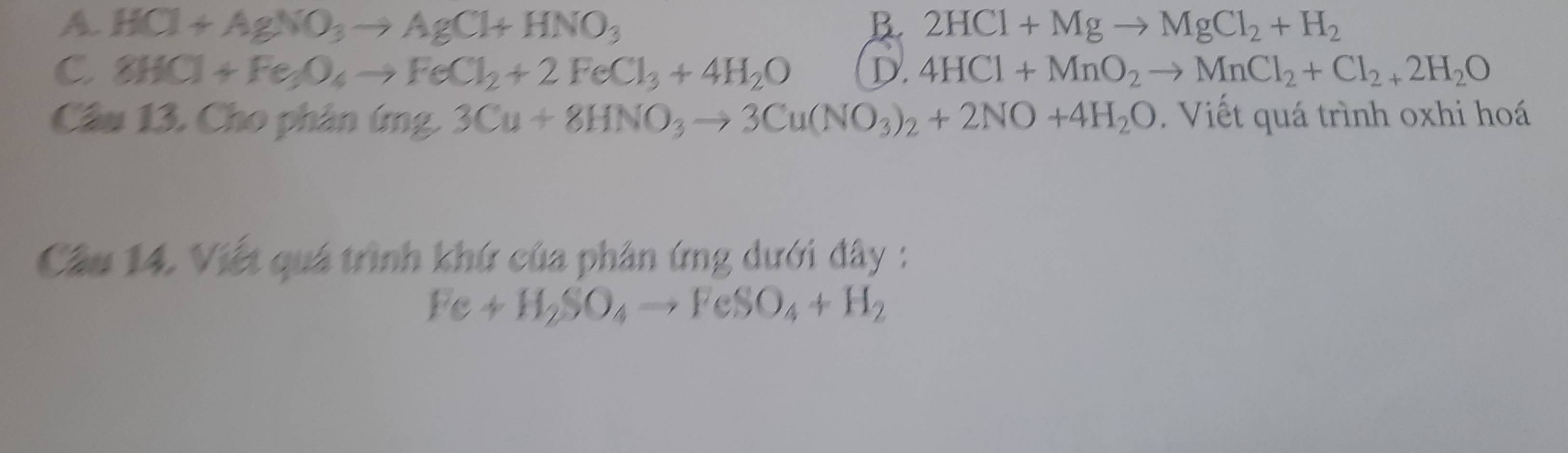 A. HCl+AgNO_3to AgCl+HNO_3 B. 2HCl+Mgto MgCl_2+H_2
C 8HCl+Fe_3O_4to FeCl_2+2FeCl_3+4H_2O D. 4HCl+MnO_2to MnCl_2+Cl_2+2H_2O
Câu 13. Cho phân (mg,3Cu+8HNO_3to 3Cu(NO_3)_2+2NO+4H_2O Viết quá trình oxhi hoá
Câu 14. Viết quá trình khứ của phân ứng dưới đây :
Fe+H_2SO_4to FeSO_4+H_2