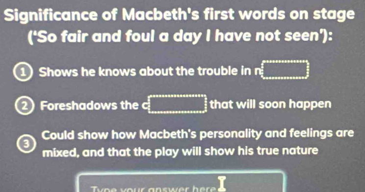 Significance of Macbeth's first words on stage
(‘So fair and foul a day I have not seen'):
1 Shows he knows about the trouble in mwidehat e□ 2_ 5/6  
2 Foreshadows the c :_  that will soon happen
Could show how Macbeth's personality and feelings are
a
mixed, and that the play will show his true nature
o e v our an swer h e e