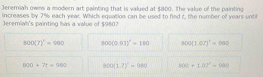 Jeremiah owns a modern art painting that is valued at $800. The value of the painting
increases by 7% each year. Which equation can be used to find t, the number of years until
Jeremiah's painting has a value of $980?
800(7)^t=980
800(0.93)^t=180
800(1.07)^t=980
800+7t=980
800(1.7)^t=980
800+1.07^t=980