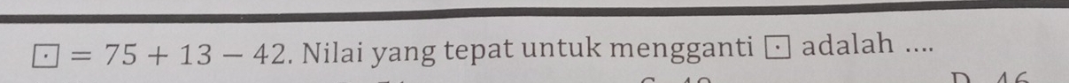□ =75+13-42. Nilai yang tepat untuk mengganti □ adalah ....
a C