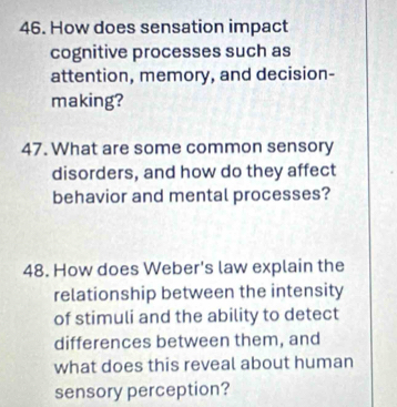 How does sensation impact 
cognitive processes such as 
attention, memory, and decision- 
making? 
47. What are some common sensory 
disorders, and how do they affect 
behavior and mental processes? 
48. How does Weber's law explain the 
relationship between the intensity 
of stimuli and the ability to detect 
differences between them, and 
what does this reveal about human 
sensory perception?