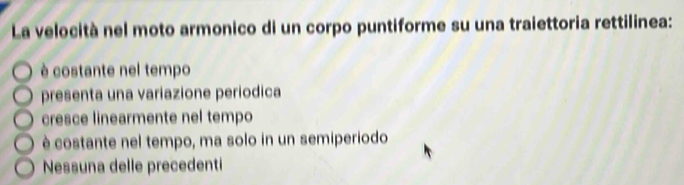 La velocità nel moto armonico di un corpo puntiforme su una traiettoria rettilinea:
è costante nel tempo
presenta una variazione periodica
cresce linearmente nel tempo
é costante nel tempo, ma solo in un semiperiodo
Nessuna delle precedenti