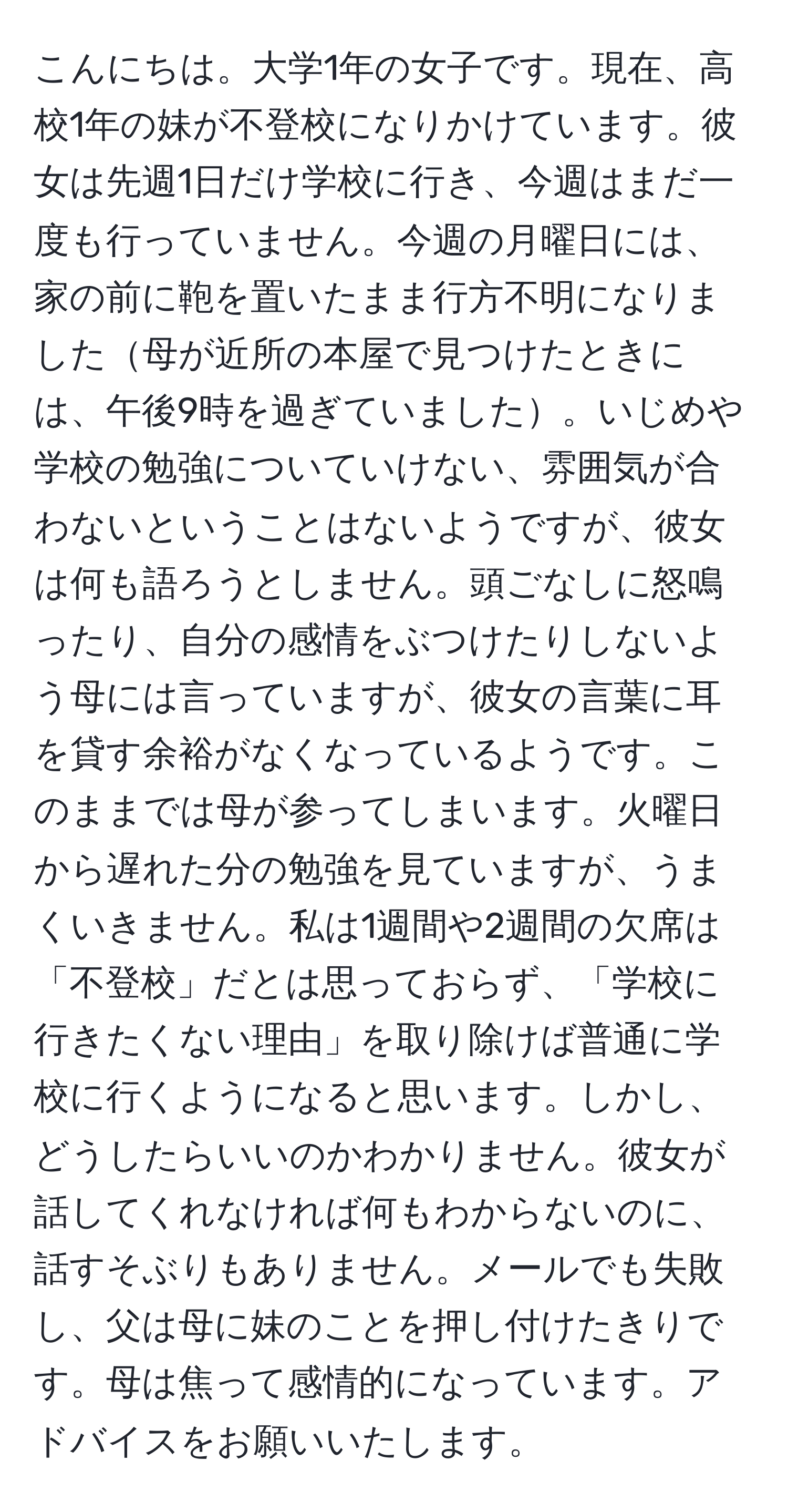 こんにちは。大学1年の女子です。現在、高校1年の妹が不登校になりかけています。彼女は先週1日だけ学校に行き、今週はまだ一度も行っていません。今週の月曜日には、家の前に鞄を置いたまま行方不明になりました母が近所の本屋で見つけたときには、午後9時を過ぎていました。いじめや学校の勉強についていけない、雰囲気が合わないということはないようですが、彼女は何も語ろうとしません。頭ごなしに怒鳴ったり、自分の感情をぶつけたりしないよう母には言っていますが、彼女の言葉に耳を貸す余裕がなくなっているようです。このままでは母が参ってしまいます。火曜日から遅れた分の勉強を見ていますが、うまくいきません。私は1週間や2週間の欠席は「不登校」だとは思っておらず、「学校に行きたくない理由」を取り除けば普通に学校に行くようになると思います。しかし、どうしたらいいのかわかりません。彼女が話してくれなければ何もわからないのに、話すそぶりもありません。メールでも失敗し、父は母に妹のことを押し付けたきりです。母は焦って感情的になっています。アドバイスをお願いいたします。