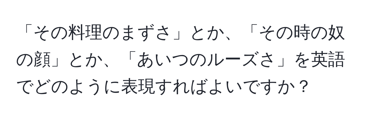 「その料理のまずさ」とか、「その時の奴の顔」とか、「あいつのルーズさ」を英語でどのように表現すればよいですか？