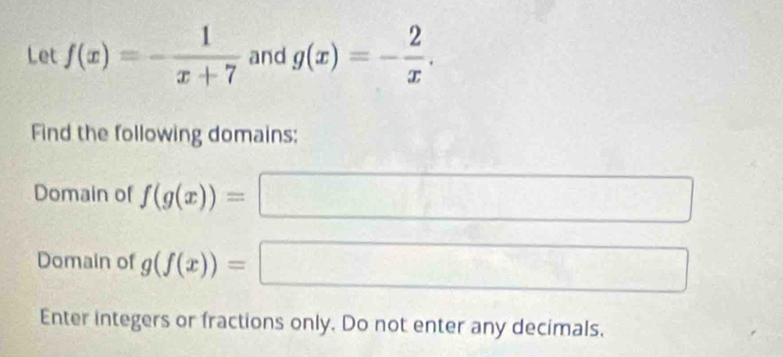 Let f(x)=- 1/x+7  and g(x)=- 2/x . 
Find the following domains: 
Domain of f(g(x))= =□
Domain of g(f(x))=□
Enter integers or fractions only. Do not enter any decimals.