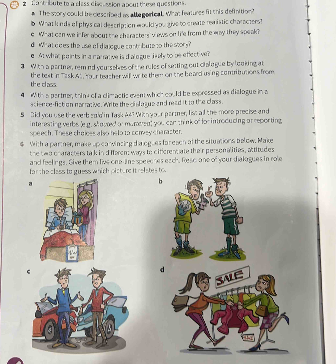 Contribute to a class discussion about these questions. 
a The story could be described as allegorical. What features fit this definition? 
b What kinds of physical description would you give to create realistic characters? 
c What can we infer about the characters' views on life from the way they speak? 
d What does the use of dialogue contribute to the story? 
e At what points in a narrative is dialogue likely to be effective? 
3 With a partner, remind yourselves of the rules of setting out dialogue by looking at 
the text in Task A1. Your teacher will write them on the board using contributions from 
the class. 
4 With a partner, think of a climactic event which could be expressed as dialogue in a 
science-fiction narrative. Write the dialogue and read it to the class. 
5 Did you use the verb said in Task A4? With your partner, list all the more precise and 
interesting verbs (e.g. shouted or muttered) you can think of for introducing or reporting 
speech. These choices also help to convey character. 
6 With a partner, make up convincing dialogues for each of the situations below. Make 
the two characters talk in different ways to differentiate their personalities, attitudes 
and feelings. Give them five one-line speeches each. Read one of your dialogues in role 
for the class to guess which picture it relates to. 
a 
b