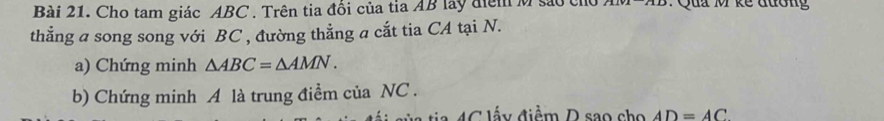 Cho tam giác ABC. Trên tia đổi của tia AB lay điểm M sao chỉ : Qua M kế đuơng 
thẳng a song song với BC , đường thẳng a cắt tia CA tại N. 
a) Chứng minh △ ABC=△ AMN. 
b) Chứng minh A là trung điểm của NC. 
A C lấ y điểm D sao cho AD=AC