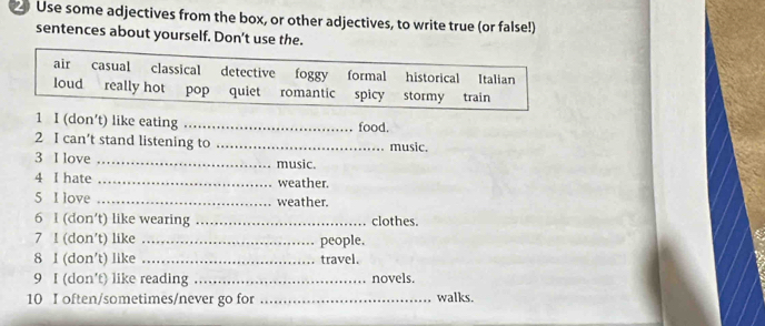 Use some adjectives from the box, or other adjectives, to write true (or false!)
sentences about yourself. Don't use the.
air casual classical detective foggy formal historical Italian
loud really hot pop quiet romantic spicy stormy train
1 I (don’t) like eating _food.
2 I can’t stand listening to _music.
3 I love _music.
4 I hate _weather.
5 I love _weather.
6 I (don't) like wearing _clothes.
7 I (don't) like _people.
8 1 (don't) like _travel.
9 I (don’t) like reading _novels.
10 I often/sometimes/never go for _walks.