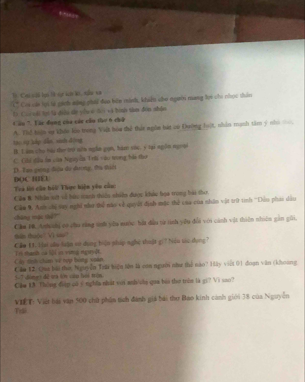 B. Cai cái kại là sự ích ki, xâu xa
C Coi cái lợi là ginh nộng phải đưo bên minh, khiến cho người mang lợi chi nhọc thân
D. Coi vái lại là điều tị yều ở đơi và bình tàm đơn nhận
Cầu ". Tác dụng của các cầu thơ 6 chữ
A. Thể hiện sự khếo léo trong Việt hòa thể thất ngôn bát cú Đường hật, nhân mạnh tâm ý nhà tho,
tạo sự háp dẫn, sinh động
B. Làm cho bài thơ trở nên ngân gọn, bàm sóc. ý tại ngôn ngoại
C. Ghi đầu ấn của Nguyễn Trời vào trong bài thơ
D. Tạo giọng điệu du dương, tha thiết
ĐọC HIEU
Trá lời cầu hỏi Thực hiện yêu cầu:
Câu 8. Nhân xét về bức tranh thiên nhiên được khác bọa trong bài thơ.
Cầu 9. Anh chị say nghĩ như thể nào về quyết định mặc thể của của nhân vật trữ tinh ''Dầu phai dầu
cháng mặc thế?"
Câu 10. Anh chị có cho răng tình yêu nước bắt đầu từ tinh yêu đổi với cảnh vật thiên nhiên gần gũi,
thin thude? Vi seo?
Cầo 11. Hai câu luận sư dụng biện pháp nghệ thuật gi? Nệu tác dụng?
Tri thanh cá lội in ving nguyệt.
Cây tính chim về rợp bóng xuân,
Cầu 12. Qua bái thơ, Nguyễn Trải biện lên là con người như thể nào? Hãy viết 01 đoạn văn (khoang
5-7 đòngy đề trà lới cau hoi trên.
Cầu 13. Thông điệp có ý nghĩa nhất với anh/chị qua bài thơ trên là gi? Vì sao?
VIET: Viết bài văn 500 chữ phân tích đánh giá bài thơ Bao kính cánh giới 38 của Nguyễn
Tiai.