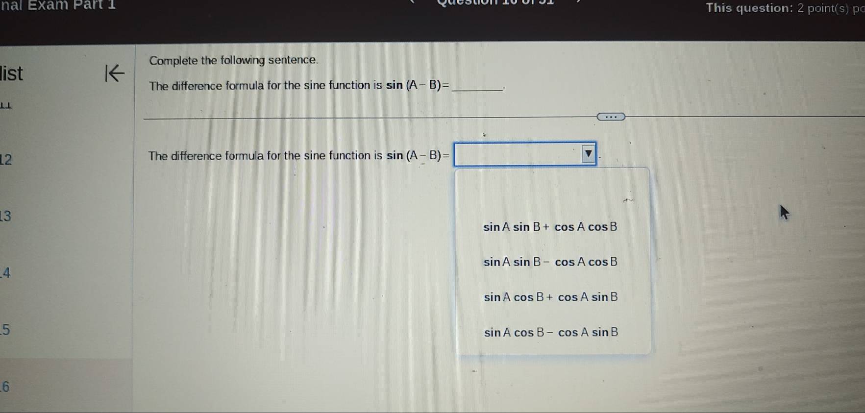 nal Exam Part 1 This question: 2 point(s) po
Complete the following sentence.
list
The difference formula for the sine function is sin (A-B)= _ ``
L
12
The difference formula for the sine function is sin (A-B)=
3
sin Asin B+cos Acos B
sin Asin B-cos Acos B
4
sin Acos B+cos Asin B
5
sin Acos B-cos Asin B
6