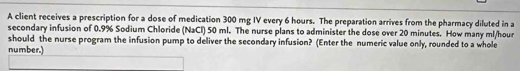 A client receives a prescription for a dose of medication 300 mg IV every 6 hours. The preparation arrives from the pharmacy diluted in a 
secondary infusion of 0.9% Sodium Chloride (NaCl) 50 ml. The nurse plans to administer the dose over 20 minutes. How many ml/hour
should the nurse program the infusion pump to deliver the secondary infusion? (Enter the numeric value only, rounded to a whole 
number.)