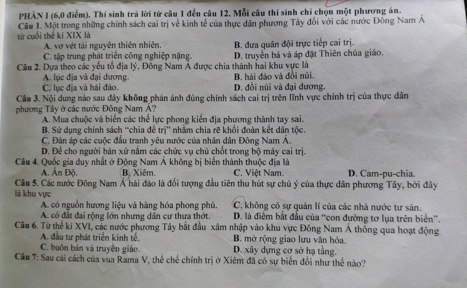 PHẢN I (6,0 điểm). Thí sinh trả lời từ câu 1 đến câu 12. Mỗi câu thí sinh chỉ chọn một phương án.
Câu 1. Một trong những chính sách cai trị về kinh tế của thực dân phương Tây đối với các nước Đông Nam Á
từ cuối thế ki XIX là
A. vợ vét tài nguyên thiên nhiên. B. đưa quân đội trực tiếp cai trị.
C. tập trung phát trịền công nghiệp nặng. D. truyền bá và áp đặt Thiên chúa giáo.
Câu 2. Dựa theo các yếu tố địa lý, Đông Nam Á được chia thành hai khu vực là
A. lục địa và đại dương. B. hải đảo và đồi núi.
C. lục địa và hải đảo. D. đồi núi và đại dương.
Câu 3. Nội dung nào sau đây không phản ánh đúng chính sách cai trị trên lĩnh vực chính trị của thực dân
phương Tây ở các nước Đông Nam Á?
A. Mua chuộc và biến các thế lực phong kiến địa phương thành tay sai.
B. Sử dụng chính sách “chia để trị” nhằm chia rẽ khối đoàn kết dân tộc.
C. Đàn áp các cuộc đấu tranh yêu nước của nhân dân Đông Nam Á.
D. Để cho người bản xứ nắm các chức vụ chủ chốt trong bộ máy cai trị.
Câu 4. Quốc gia duy nhất ở Động Nam Á không bị biến thành thuộc địa là
A. Ấn Độ. B. Xiêm. C. Việt Nam. D. Cam-pu-chia.
Câu 5. Các nước Đông Nam Á hải đảo là đối tượng đầu tiên thu hút sự chú ý của thực dân phương Tây, bởi đây
là khu vực
A. có nguồn hương liệu và hàng hóa phong phú. C. không có sự quản lí của các nhà nước tư sản.
A. có đất đai rộng lớn nhưng dân cư thưa thớt. D. là điểm bắt đầu của “con đường tơ lụa trên biển”.
Câu 6. Từ thế ki XVI, các nước phương Tây bắt đầu xâm nhập vào khu vực Đông Nam Á thông qua hoạt động
A. đầu tư phát triển kinh tế. B. mở rộng giao lưu văn hóa.
C. buôn bán và truyền giáo. D. xây dựng cơ sở hạ tầng.
Câu 7: Sau cải cách của vùa Rama V, thể chế chính trị ở Xiêm đã có sự biến đổi như thế nào?