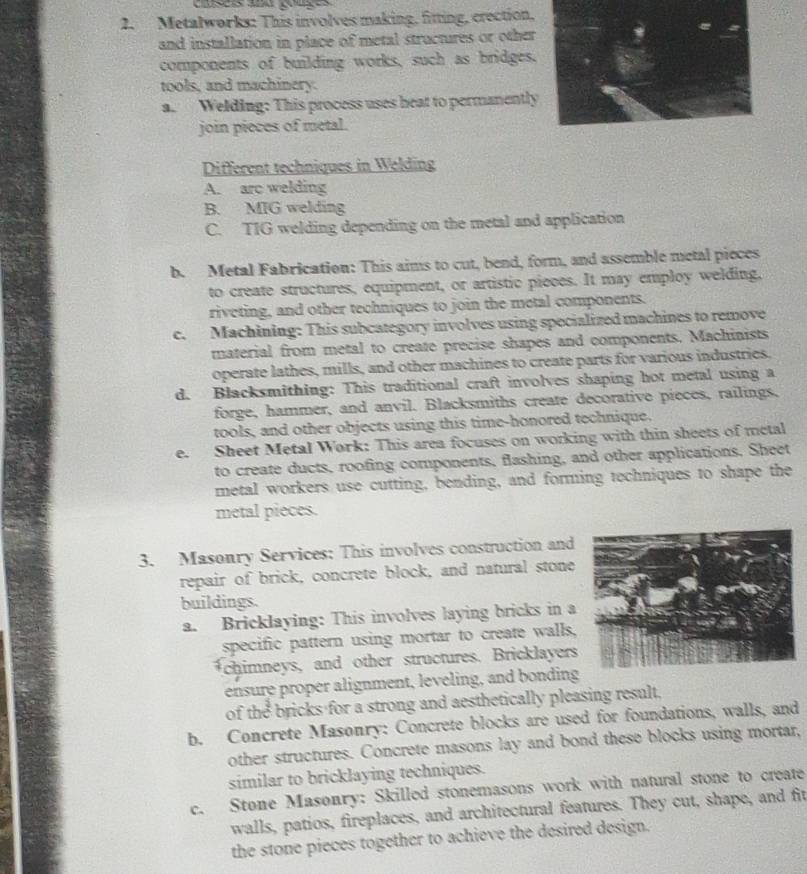 cses aeu goues 
2. Metalworks: This involves making, fitting, crection 
and installation in place of metal structures or other 
components of building works, such as bridges 
tools, and machinery. 
a. Welding: This process uses heat to permanentl 
join pieces of metal. 
Different techniques in Welding 
A. arc welding 
B. MIG welding 
C. TIG welding depending on the metal and application 
b. Metal Fabrication: This aims to cut, bend, form, and assemble metal pieces 
to create structures, equipment, or artistic pieces. It may employ welding, 
riveting, and other techniques to join the metal components. 
c. Machining: This subcategory involves using specialized machines to remove 
material from metal to create precise shapes and components. Machinists 
operate lathes, mills, and other machines to create parts for various industries. 
d. Blacksmithing: This traditional craft involves shaping hot metal using a 
forge, hammer, and anvil. Blacksmiths create decorative pieces, railings, 
tools, and other objects using this time-honored technique. 
e. Sheet Metal Work: This area focuses on working with thin sheets of metal 
to create ducts, roofing components, flashing, and other applications. Sheet 
metal workers use cutting, bending, and forming techniques to shape the 
metal pieces. 
3. Masonry Services: This involves construction and 
repair of brick, concrete block, and natural stone 
buildings. 
a. Bricklaying: This involves laying bricks in a 
specific pattern using mortar to create walls, 
*chimneys, and other structures. Bricklayers 
ensure proper alignment, leveling, and bonding 
of the bricks for a strong and aesthetically pleasing result, 
b. Concrete Masonry: Concrete blocks are used for foundations, walls, and 
other structures. Concrete masons lay and bond these blocks using mortar, 
similar to bricklaying techniques. 
c. Stone Masonry: Skilled stonemasons work with natural stone to create 
walls, patios, fireplaces, and architectural features. They cut, shape, and fit 
the stone pieces together to achieve the desired design.